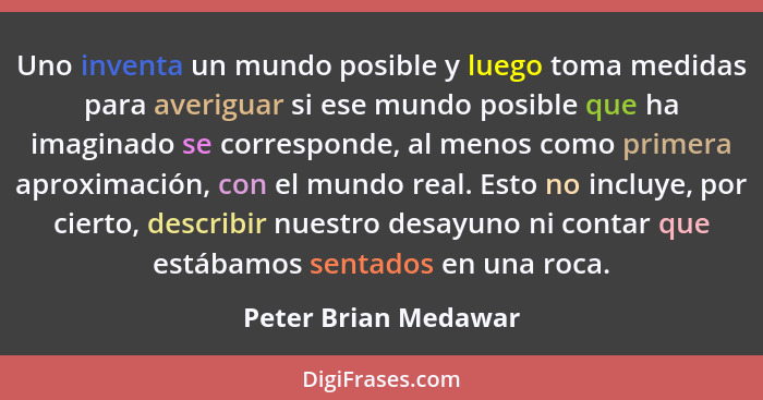 Uno inventa un mundo posible y luego toma medidas para averiguar si ese mundo posible que ha imaginado se corresponde, al menos... - Peter Brian Medawar