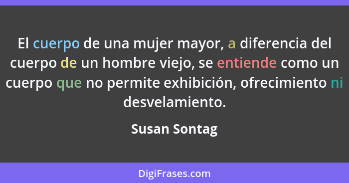 El cuerpo de una mujer mayor, a diferencia del cuerpo de un hombre viejo, se entiende como un cuerpo que no permite exhibición, ofrecim... - Susan Sontag