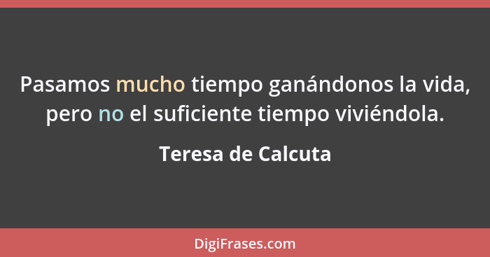 Pasamos mucho tiempo ganándonos la vida, pero no el suficiente tiempo viviéndola.... - Teresa de Calcuta