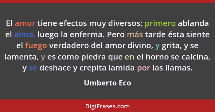 El amor tiene efectos muy diversos; primero ablanda el alma, luego la enferma. Pero más tarde ésta siente el fuego verdadero del amor di... - Umberto Eco