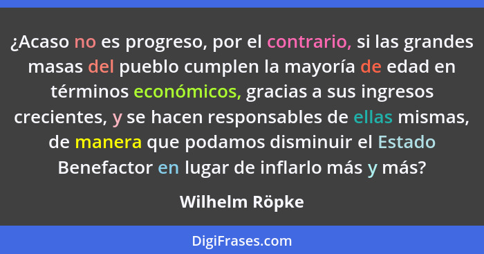 ¿Acaso no es progreso, por el contrario, si las grandes masas del pueblo cumplen la mayoría de edad en términos económicos, gracias a... - Wilhelm Röpke