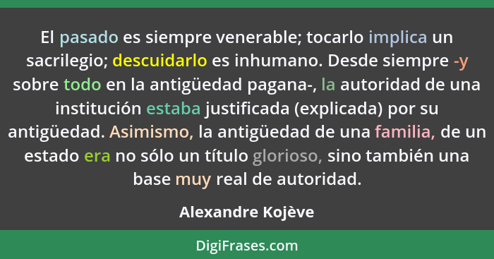 El pasado es siempre venerable; tocarlo implica un sacrilegio; descuidarlo es inhumano. Desde siempre -y sobre todo en la antigüeda... - Alexandre Kojève