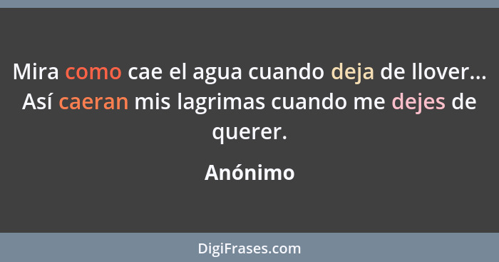 Mira como cae el agua cuando deja de llover... Así caeran mis lagrimas cuando me dejes de querer.... - Anónimo