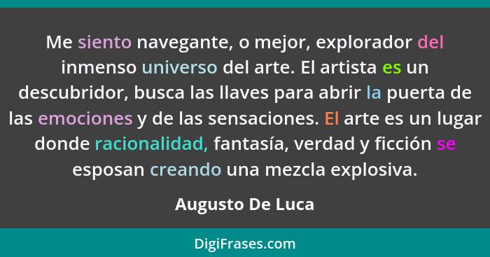 Me siento navegante, o mejor, explorador del inmenso universo del arte. El artista es un descubridor, busca las llaves para abrir la... - Augusto De Luca