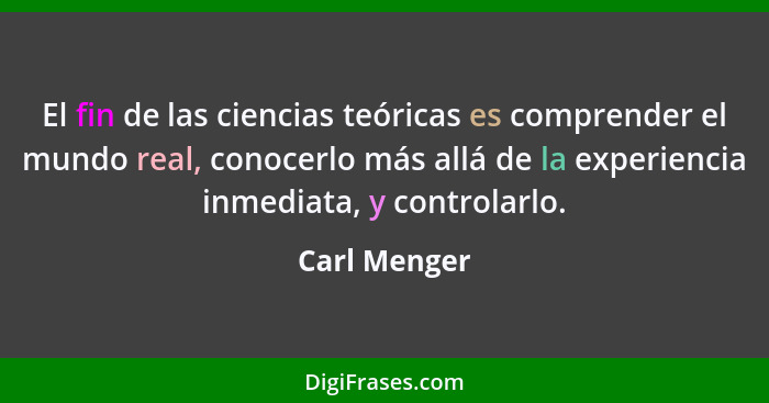 El fin de las ciencias teóricas es comprender el mundo real, conocerlo más allá de la experiencia inmediata, y controlarlo.... - Carl Menger