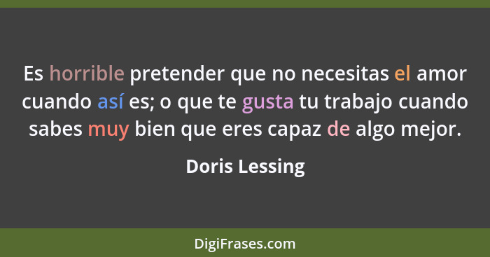 Es horrible pretender que no necesitas el amor cuando así es; o que te gusta tu trabajo cuando sabes muy bien que eres capaz de algo m... - Doris Lessing