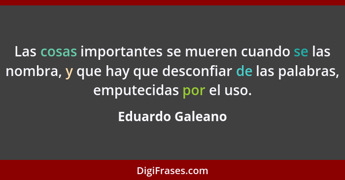 Las cosas importantes se mueren cuando se las nombra, y que hay que desconfiar de las palabras, emputecidas por el uso.... - Eduardo Galeano