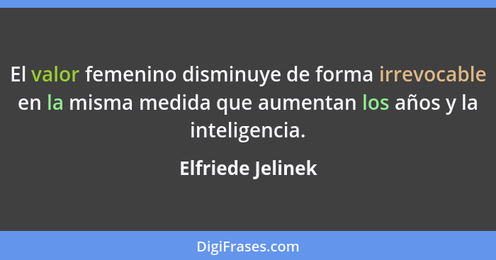 El valor femenino disminuye de forma irrevocable en la misma medida que aumentan los años y la inteligencia.... - Elfriede Jelinek