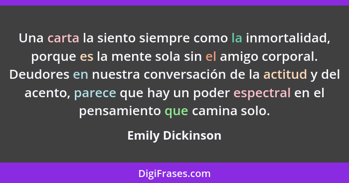 Una carta la siento siempre como la inmortalidad, porque es la mente sola sin el amigo corporal. Deudores en nuestra conversación de... - Emily Dickinson