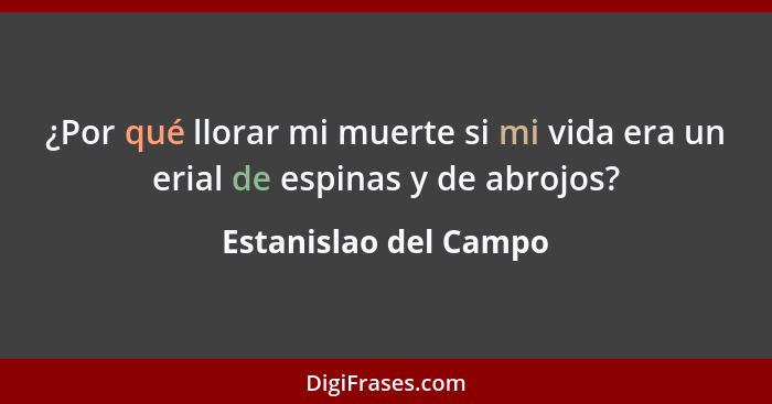 ¿Por qué llorar mi muerte si mi vida era un erial de espinas y de abrojos?... - Estanislao del Campo