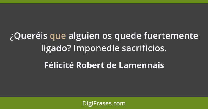 ¿Queréis que alguien os quede fuertemente ligado? Imponedle sacrificios.... - Félicité Robert de Lamennais