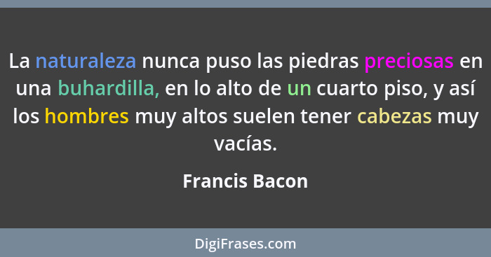 La naturaleza nunca puso las piedras preciosas en una buhardilla, en lo alto de un cuarto piso, y así los hombres muy altos suelen ten... - Francis Bacon