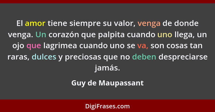 El amor tiene siempre su valor, venga de donde venga. Un corazón que palpita cuando uno llega, un ojo que lagrimea cuando uno se v... - Guy de Maupassant