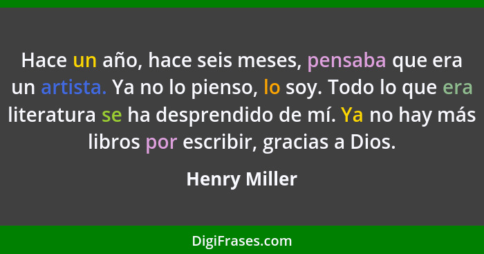 Hace un año, hace seis meses, pensaba que era un artista. Ya no lo pienso, lo soy. Todo lo que era literatura se ha desprendido de mí.... - Henry Miller