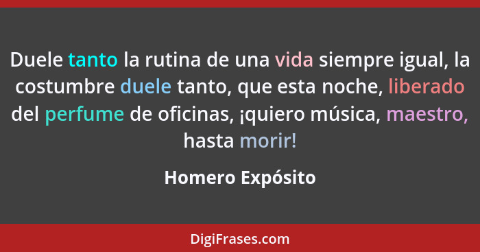 Duele tanto la rutina de una vida siempre igual, la costumbre duele tanto, que esta noche, liberado del perfume de oficinas, ¡quiero... - Homero Expósito