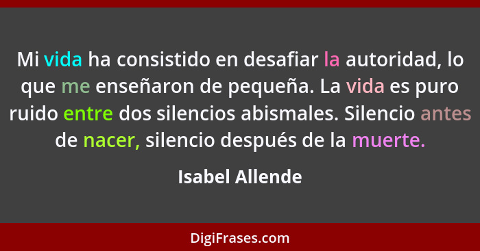 Mi vida ha consistido en desafiar la autoridad, lo que me enseñaron de pequeña. La vida es puro ruido entre dos silencios abismales.... - Isabel Allende