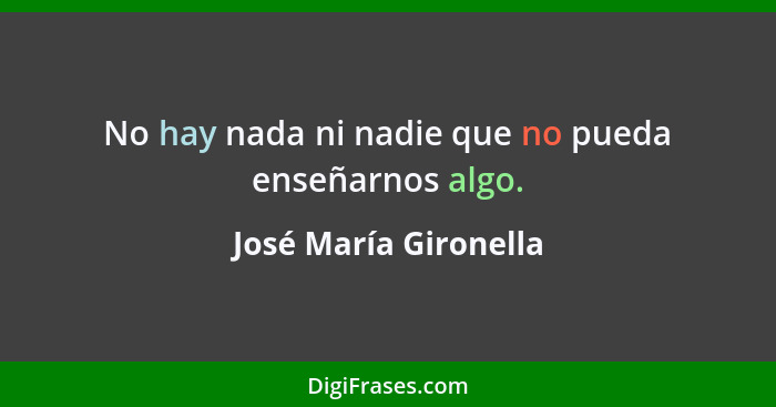 No hay nada ni nadie que no pueda enseñarnos algo.... - José María Gironella