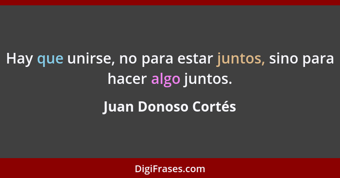 Hay que unirse, no para estar juntos, sino para hacer algo juntos.... - Juan Donoso Cortés