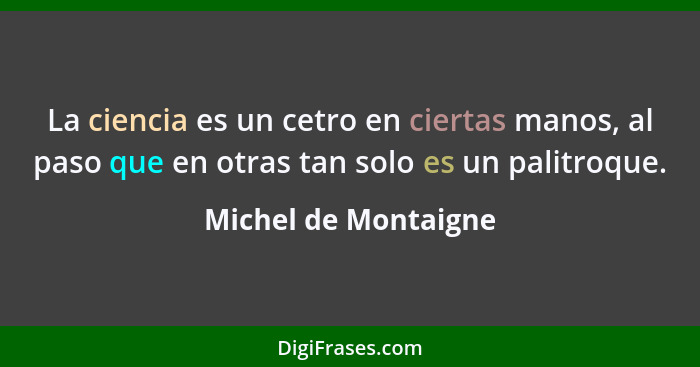 La ciencia es un cetro en ciertas manos, al paso que en otras tan solo es un palitroque.... - Michel de Montaigne