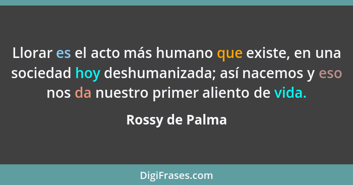 Llorar es el acto más humano que existe, en una sociedad hoy deshumanizada; así nacemos y eso nos da nuestro primer aliento de vida.... - Rossy de Palma