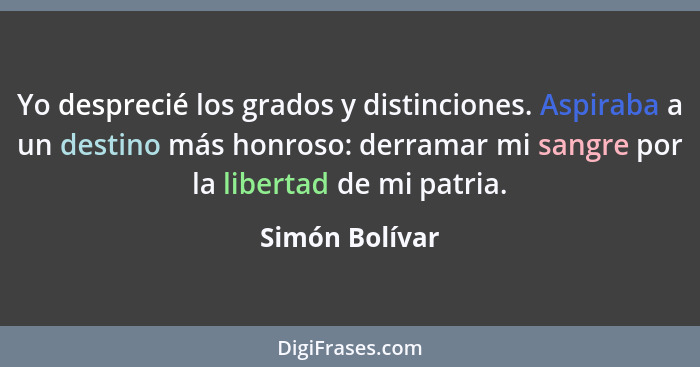 Yo desprecié los grados y distinciones. Aspiraba a un destino más honroso: derramar mi sangre por la libertad de mi patria.... - Simón Bolívar
