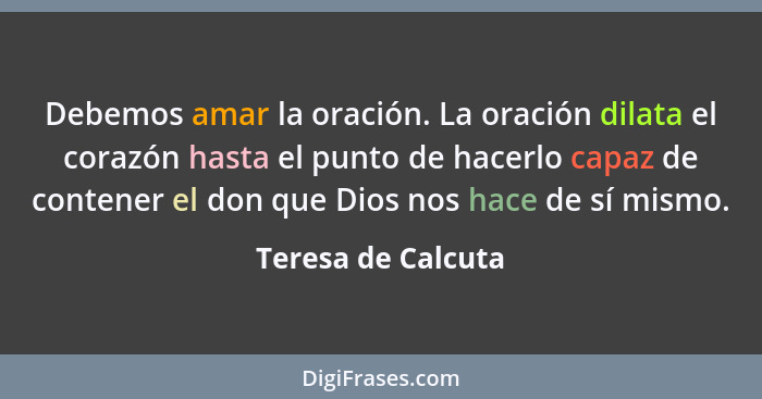 Debemos amar la oración. La oración dilata el corazón hasta el punto de hacerlo capaz de contener el don que Dios nos hace de sí m... - Teresa de Calcuta