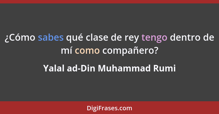 ¿Cómo sabes qué clase de rey tengo dentro de mí como compañero?... - Yalal ad-Din Muhammad Rumi