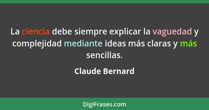 La ciencia debe siempre explicar la vaguedad y complejidad mediante ideas más claras y más sencillas.... - Claude Bernard