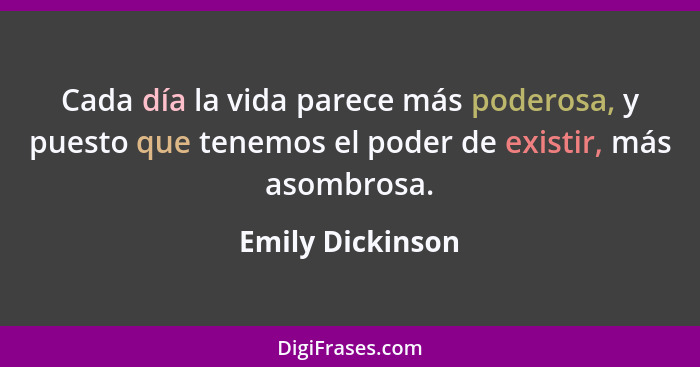 Cada día la vida parece más poderosa, y puesto que tenemos el poder de existir, más asombrosa.... - Emily Dickinson