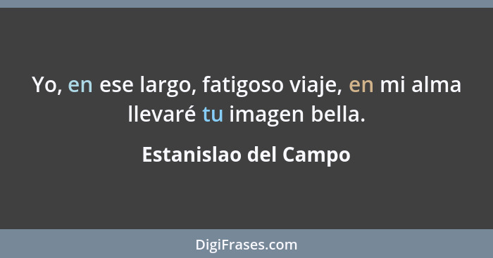 Yo, en ese largo, fatigoso viaje, en mi alma llevaré tu imagen bella.... - Estanislao del Campo