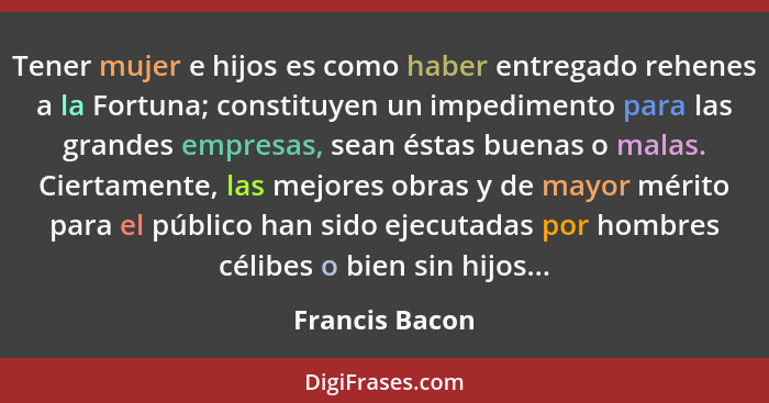 Tener mujer e hijos es como haber entregado rehenes a la Fortuna; constituyen un impedimento para las grandes empresas, sean éstas bue... - Francis Bacon