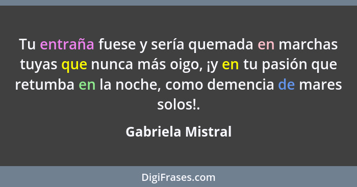 Tu entraña fuese y sería quemada en marchas tuyas que nunca más oigo, ¡y en tu pasión que retumba en la noche, como demencia de mar... - Gabriela Mistral