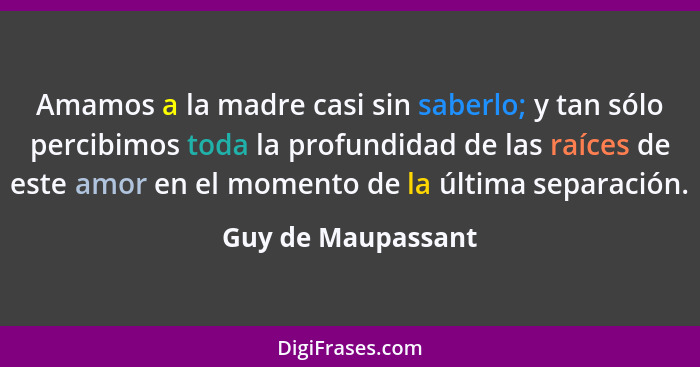 Amamos a la madre casi sin saberlo; y tan sólo percibimos toda la profundidad de las raíces de este amor en el momento de la últim... - Guy de Maupassant