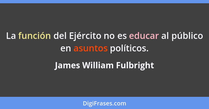 La función del Ejército no es educar al público en asuntos políticos.... - James William Fulbright