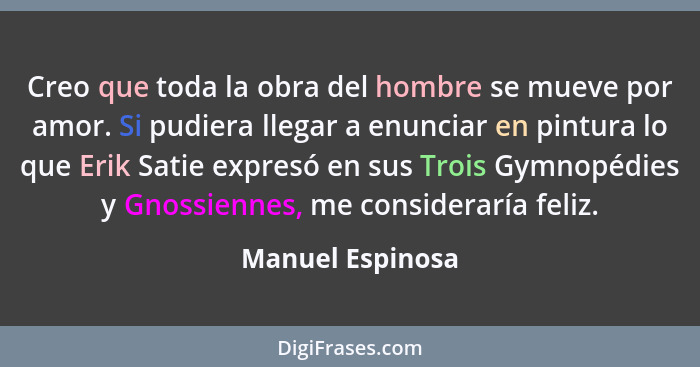 Creo que toda la obra del hombre se mueve por amor. Si pudiera llegar a enunciar en pintura lo que Erik Satie expresó en sus Trois G... - Manuel Espinosa