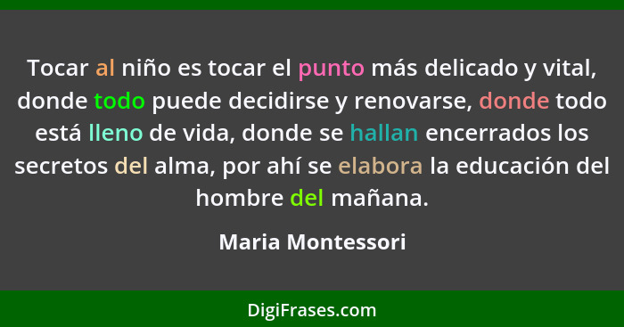 Tocar al niño es tocar el punto más delicado y vital, donde todo puede decidirse y renovarse, donde todo está lleno de vida, donde... - Maria Montessori