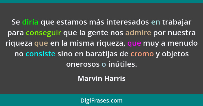 Se diría que estamos más interesados en trabajar para conseguir que la gente nos admire por nuestra riqueza que en la misma riqueza, q... - Marvin Harris
