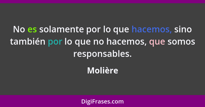 No es solamente por lo que hacemos, sino también por lo que no hacemos, que somos responsables.... - Molière