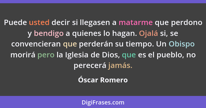 Puede usted decir si llegasen a matarme que perdono y bendigo a quienes lo hagan. Ojalá si, se convencieran que perderán su tiempo. Un... - Óscar Romero