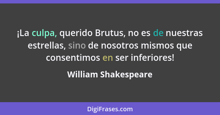 ¡La culpa, querido Brutus, no es de nuestras estrellas, sino de nosotros mismos que consentimos en ser inferiores!... - William Shakespeare