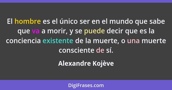 El hombre es el único ser en el mundo que sabe que va a morir, y se puede decir que es la conciencia existente de la muerte, o una... - Alexandre Kojève