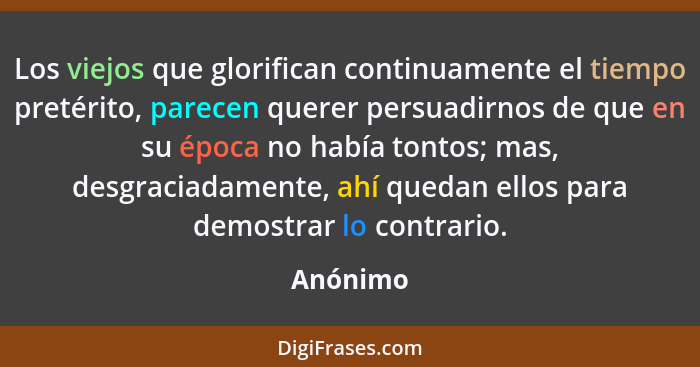 Los viejos que glorifican continuamente el tiempo pretérito, parecen querer persuadirnos de que en su época no había tontos; mas, desgraciad... - Anónimo