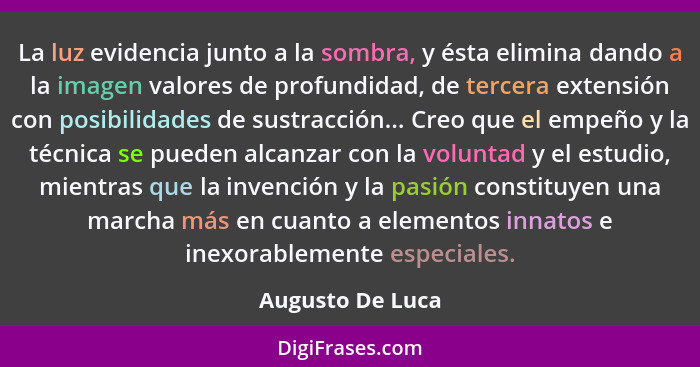 La luz evidencia junto a la sombra, y ésta elimina dando a la imagen valores de profundidad, de tercera extensión con posibilidades... - Augusto De Luca