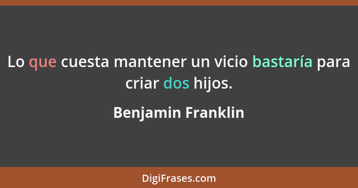 Lo que cuesta mantener un vicio bastaría para criar dos hijos.... - Benjamin Franklin