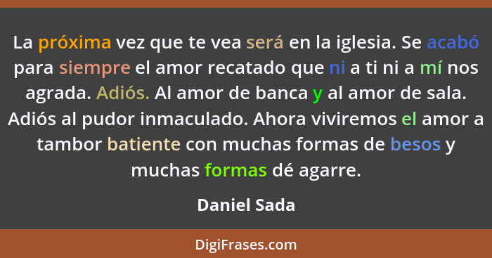 La próxima vez que te vea será en la iglesia. Se acabó para siempre el amor recatado que ni a ti ni a mí nos agrada. Adiós. Al amor de b... - Daniel Sada