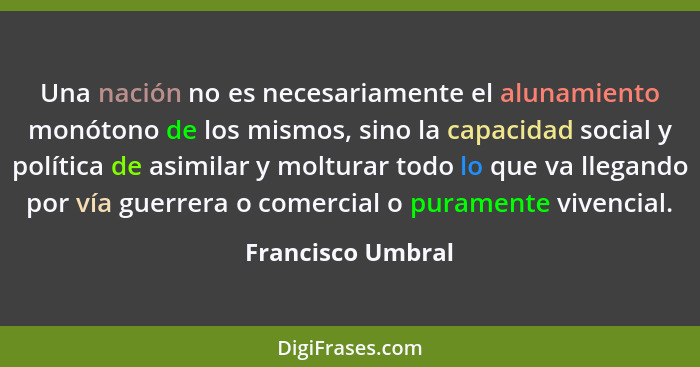 Una nación no es necesariamente el alunamiento monótono de los mismos, sino la capacidad social y política de asimilar y molturar t... - Francisco Umbral