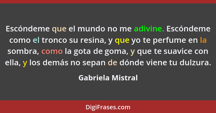 Escóndeme que el mundo no me adivine. Escóndeme como el tronco su resina, y que yo te perfume en la sombra, como la gota de goma, y... - Gabriela Mistral