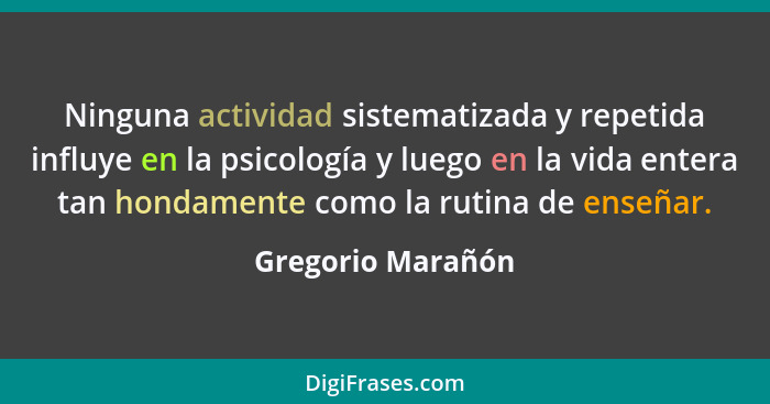 Ninguna actividad sistematizada y repetida influye en la psicología y luego en la vida entera tan hondamente como la rutina de ense... - Gregorio Marañón