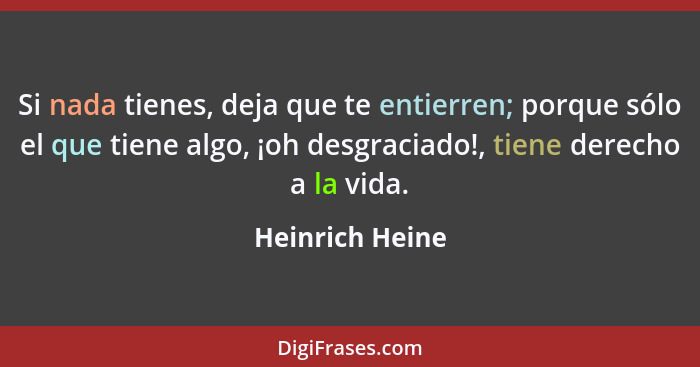 Si nada tienes, deja que te entierren; porque sólo el que tiene algo, ¡oh desgraciado!, tiene derecho a la vida.... - Heinrich Heine