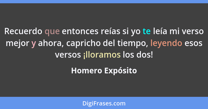 Recuerdo que entonces reías si yo te leía mi verso mejor y ahora, capricho del tiempo, leyendo esos versos ¡lloramos los dos!... - Homero Expósito